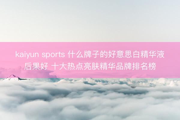 kaiyun sports 什么牌子的好意思白精华液后果好 十大热点亮肤精华品牌排名榜