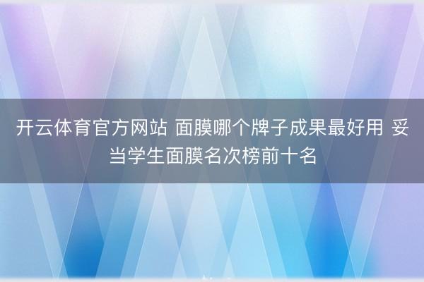 开云体育官方网站 面膜哪个牌子成果最好用 妥当学生面膜名次榜前十名