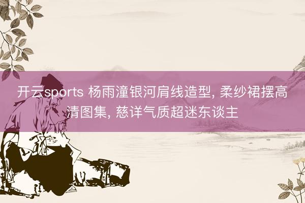 开云sports 杨雨潼银河肩线造型， 柔纱裙摆高清图集， 慈详气质超迷东谈主