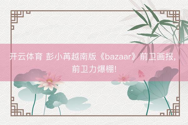 开云体育 彭小苒越南版《bazaar》前卫画报，<a href=