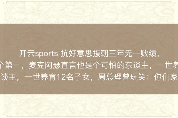 开云sports 抗好意思援朝三年无一败绩，接连创下朝鲜战场上四个第一，麦克阿瑟直言他是个可怕的东谈主，一世养育12名子女，周总理曾玩笑：你们家是航空母舰