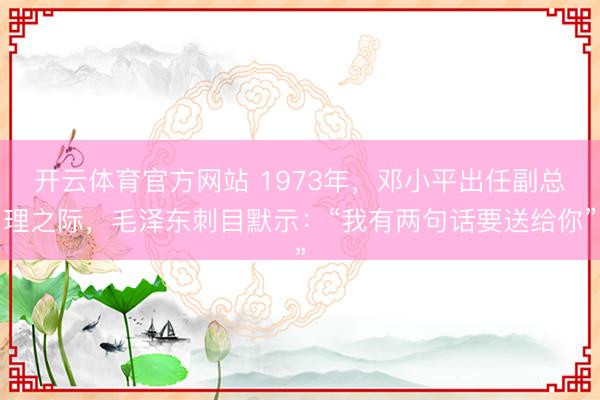 开云体育官方网站 1973年，邓小平出任副总理之际，毛泽东刺目默示：“我有两句话要送给你”