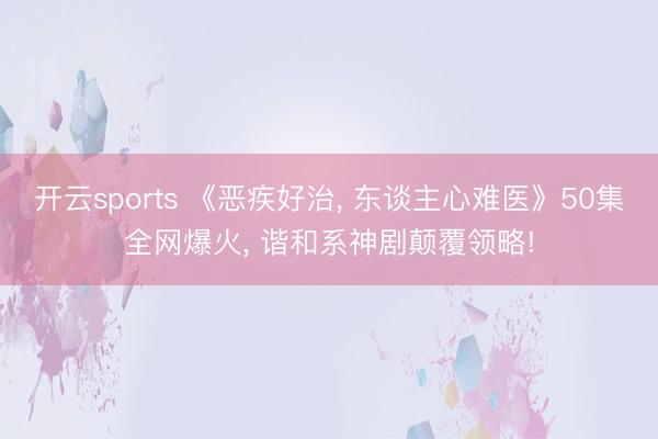 开云sports 《恶疾好治, 东谈主心难医》50集全网爆火, 谐和系神剧颠覆领略!