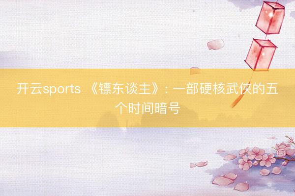 开云sports 《镖东谈主》: 一部硬核武侠的五个时间暗号
