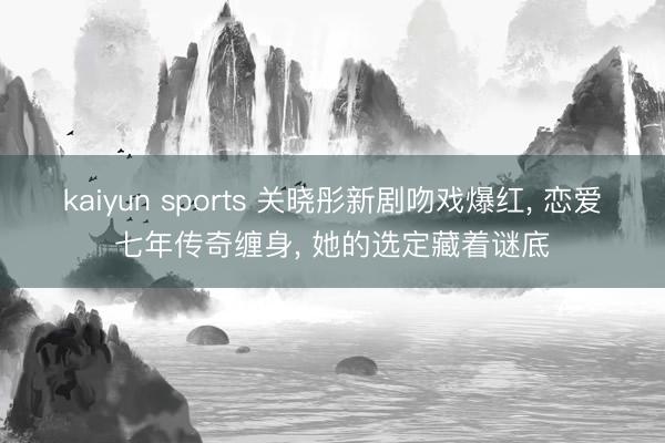 kaiyun sports 关晓彤新剧吻戏爆红， 恋爱七年传奇缠身， 她的选定藏着谜底