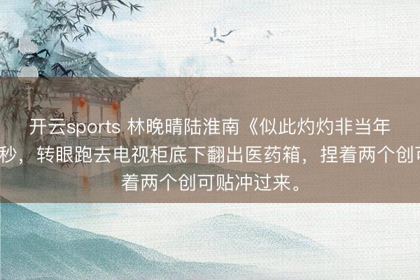 开云sports 林晚晴陆淮南《似此灼灼非当年》他愣了几秒，转眼跑去电视柜底下翻出医药箱，捏着两个创可贴冲过来。