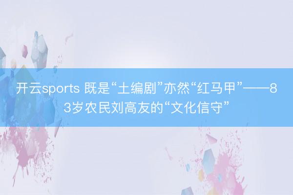 开云sports 既是“土编剧”亦然“红马甲”——83岁农民刘高友的“文化信守”