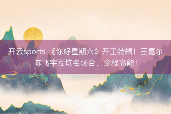 开云sports 《你好星期六》开工特辑！王嘉尔陈飞宇互坑名场合，全程高能！