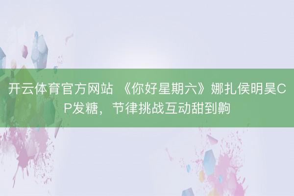 开云体育官方网站 《你好星期六》娜扎侯明昊CP发糖，节律挑战互动甜到齁