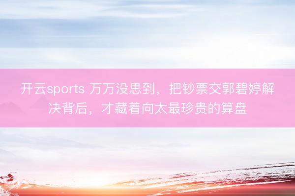 开云sports 万万没思到,把钞票交郭碧婷解决背后,才藏着向太最珍贵的算盘
