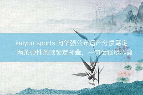 kaiyun sports 向华强公布遗产分拨笃定:两条硬性条款锁定孙辈,一句话谈尽心酸
