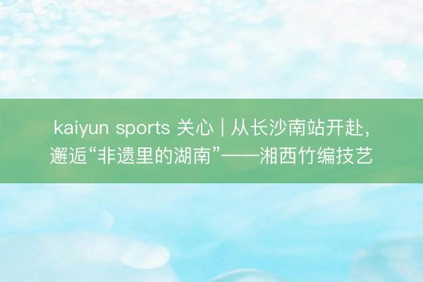 kaiyun sports 关心 | 从长沙南站开赴，邂逅“非遗里的湖南”——湘西竹编技艺