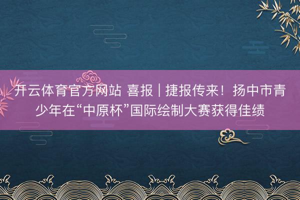 开云体育官方网站 喜报 | 捷报传来！扬中市青少年在“中原杯”国际绘制大赛获得佳绩