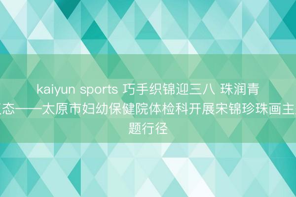 kaiyun sports 巧手织锦迎三八 珠润青春绽仪态——太原市妇幼保健院体检科开展宋锦珍珠画主题行径