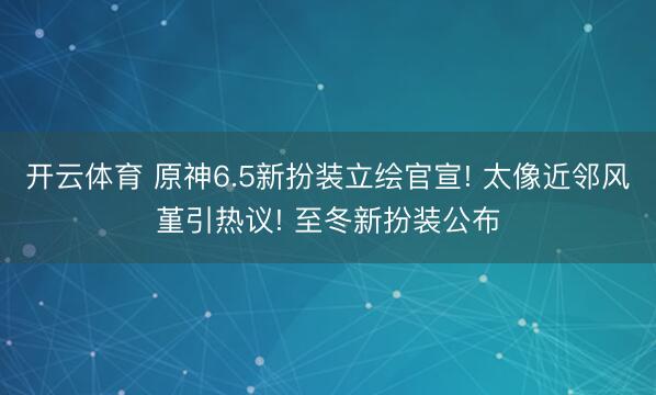 开云体育 原神6.5新扮装立绘官宣! 太像近邻风堇引热议! 至冬新扮装公布