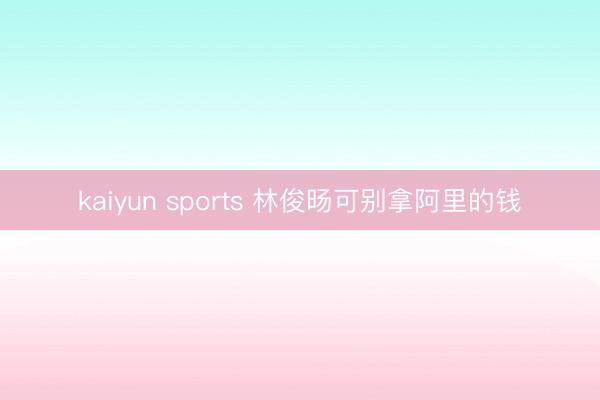 kaiyun sports 林俊旸可别拿阿里的钱
