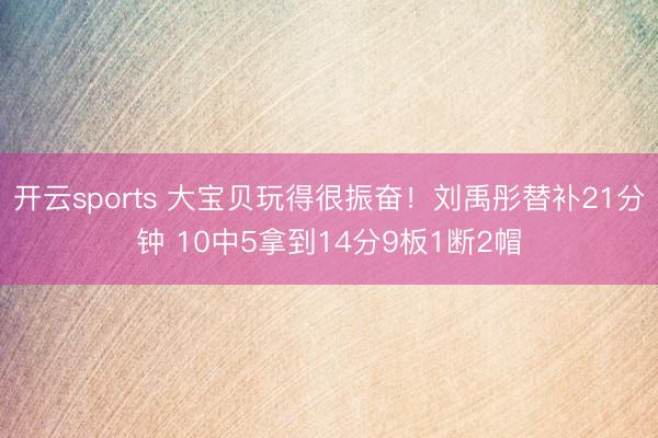 开云sports 大宝贝玩得很振奋！刘禹彤替补21分钟 10中5拿到14分9板1断2帽