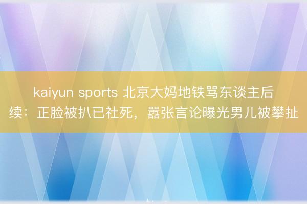 kaiyun sports 北京大妈地铁骂东谈主后续：正脸被扒已社死，嚣张言论曝光男儿被攀扯