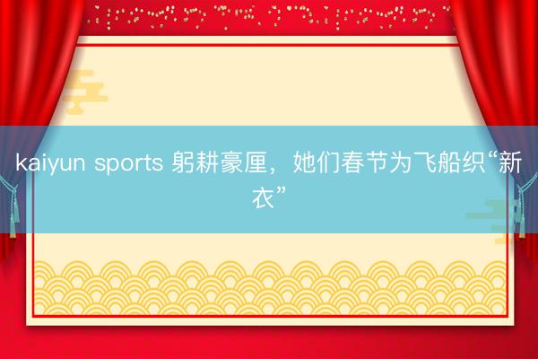 kaiyun sports 躬耕豪厘，她们春节为飞船织“新衣”