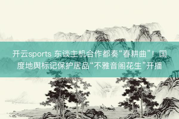 开云sports 东谈主机合作都奏“春耕曲”!国度地舆标记保护居品“不雅音阁花生”开播