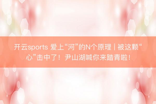 开云sports 爱上“河”的N个原理 | 被这颗“心”击中了!尹山湖喊你来踏青啦!