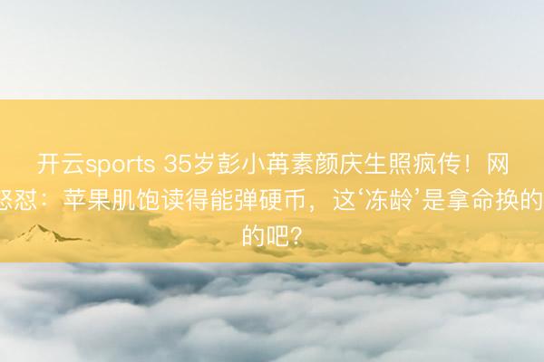 开云sports 35岁彭小苒素颜庆生照疯传！网友怒怼：苹果肌饱读得能弹硬币，这‘冻龄’是拿命换的吧？