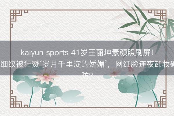 kaiyun sports 41岁王丽坤素颜照刷屏！眼角细纹被狂赞‘岁月千里淀的娇媚’，网红脸连夜卸妆破防？