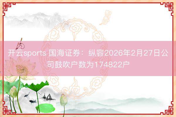 开云sports 国海证券:纵容2026年2月27日公司鼓吹户数为174822户