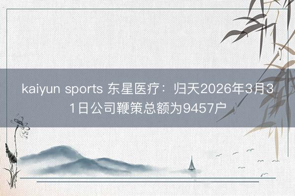 kaiyun sports 东星医疗：归天2026年3月31日公司鞭策总额为9457户