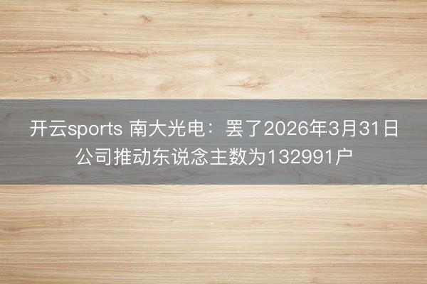 开云sports 南大光电：罢了2026年3月31日公司推动东说念主数为132991户