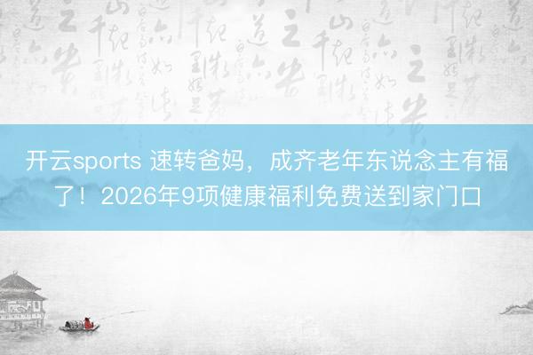 开云sports 速转爸妈，成齐老年东说念主有福了！2026年9项健康福利免费送到家门口