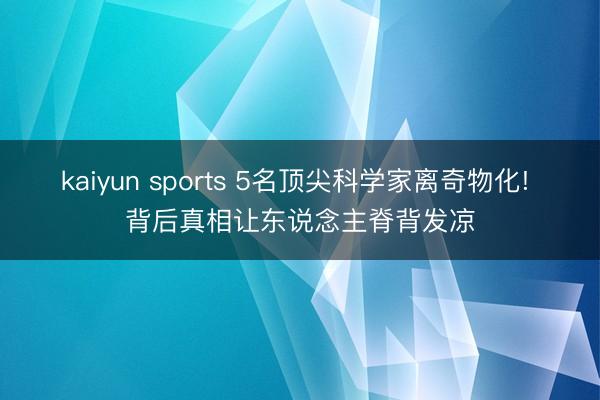 kaiyun sports 5名顶尖科学家离奇物化! 背后真相让东说念主脊背发凉