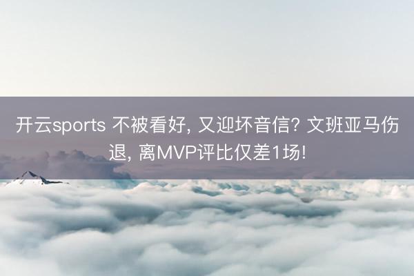 开云sports 不被看好, 又迎坏音信? 文班亚马伤退, 离MVP评比仅差1场!