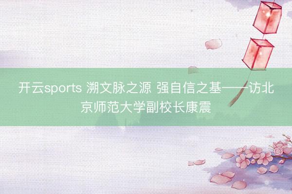 开云sports 溯文脉之源 强自信之基——访北京师范大学副校长康震