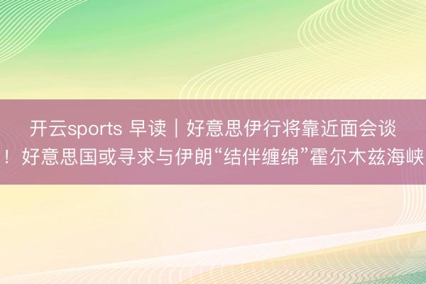 开云sports 早读｜好意思伊行将靠近面会谈！好意思国或寻求与伊朗“结伴缠绵”霍尔木兹海峡