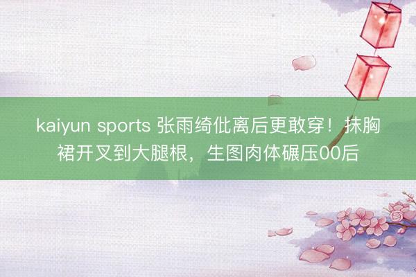 kaiyun sports 张雨绮仳离后更敢穿！抹胸裙开叉到大腿根，生图肉体碾压00后
