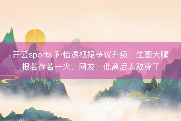 开云sports 孙怡透视裙争议升级!生图大腿根若存若一火,网友:仳离后太敢穿了