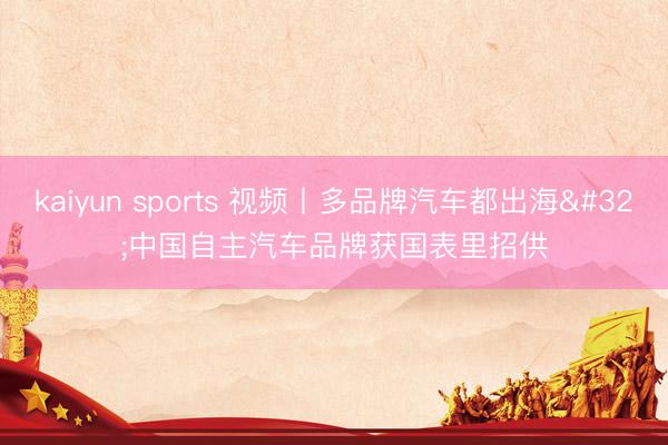 kaiyun sports 视频丨多品牌汽车都出海 中国自主汽车品牌获国表里招供