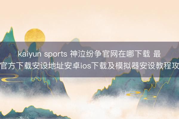 kaiyun sports 神泣纷争官网在哪下载 最新官方下载安设地址安卓ios下载及模拟器安设教程攻略