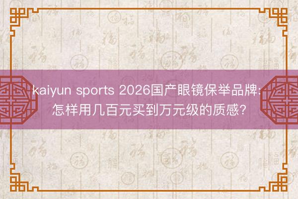 kaiyun sports 2026国产眼镜保举品牌: 怎样用几百元买到万元级的质感?