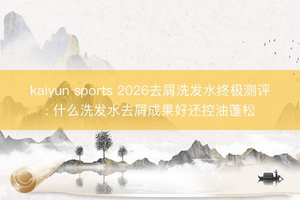 kaiyun sports 2026去屑洗发水终极测评: 什么洗发水去屑成果好还控油蓬松