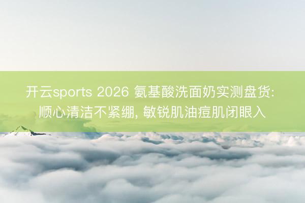 开云sports 2026 氨基酸洗面奶实测盘货: 顺心清洁不紧绷, 敏锐肌油痘肌闭眼入