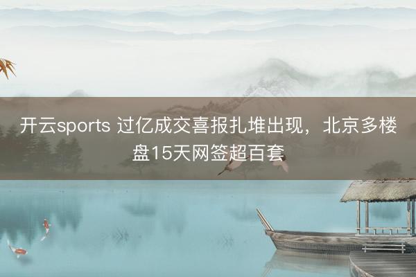 开云sports 过亿成交喜报扎堆出现,北京多楼盘15天网签超百套