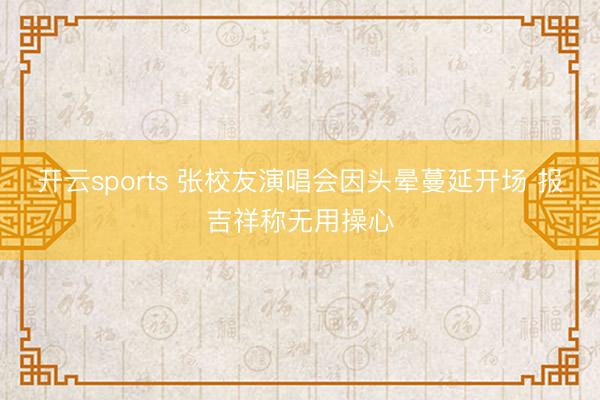 开云sports 张校友演唱会因头晕蔓延开场 报吉祥称无用操心
