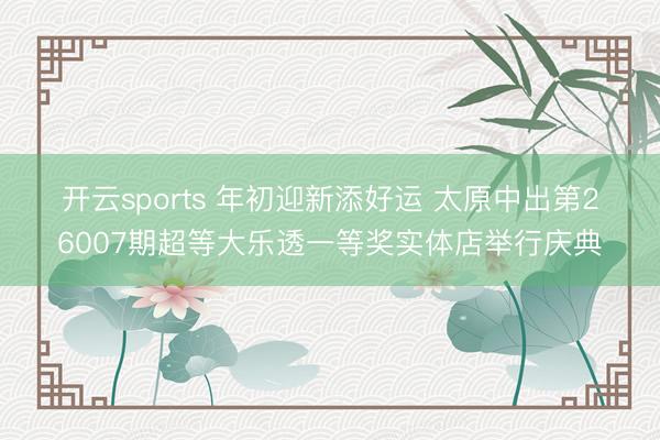 开云sports 年初迎新添好运 太原中出第26007期超等大乐透一等奖实体店举行庆典