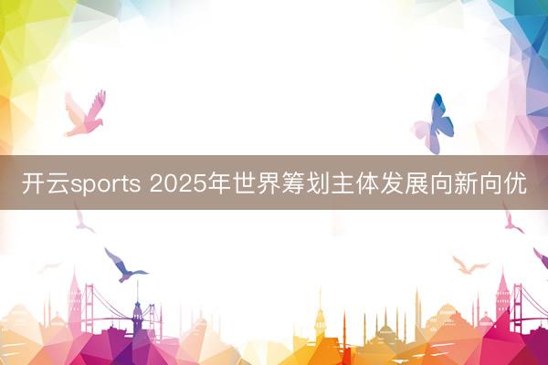 开云sports 2025年世界筹划主体发展向新向优