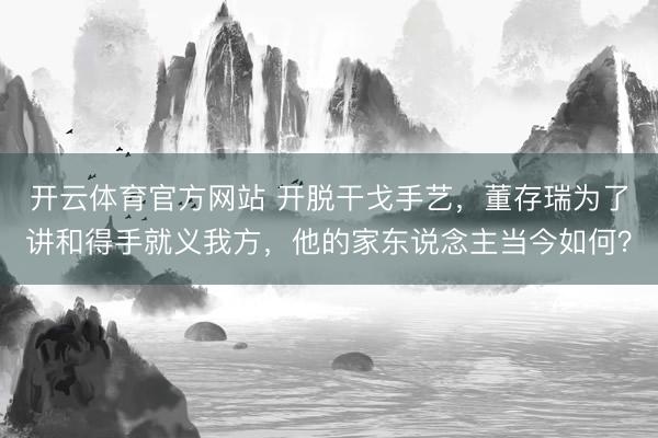 开云体育官方网站 开脱干戈手艺，董存瑞为了讲和得手就义我方，他的家东说念主当今如何？