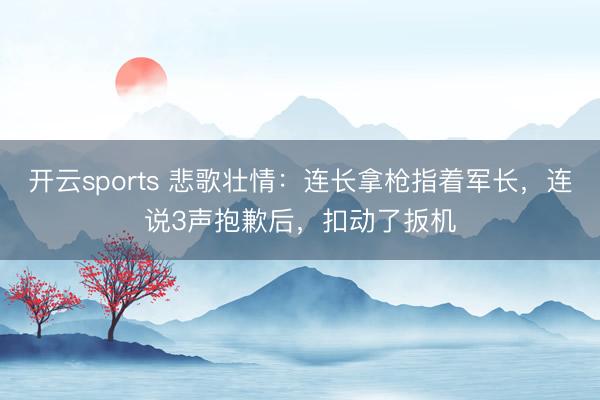 开云sports 悲歌壮情：连长拿枪指着军长，连说3声抱歉后，扣动了扳机