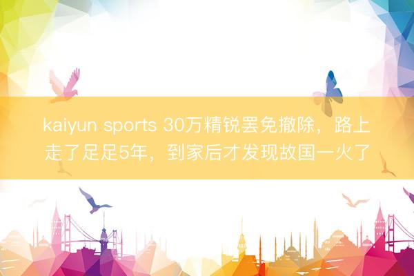 kaiyun sports 30万精锐罢免撤除，路上走了足足5年，到家后才发现故国一火了