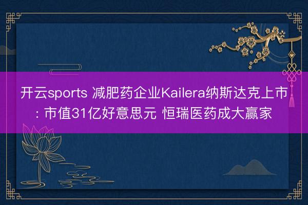 开云sports 减肥药企业Kailera纳斯达克上市: 市值31亿好意思元 恒瑞医药成大赢家